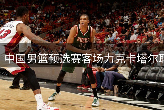 中国男篮预选赛客场力克卡塔尔取得开门红