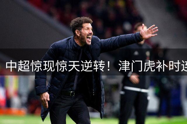 中超惊现惊天逆转！津门虎补时连轰2球 3-2绝杀玉昆创四连胜纪录