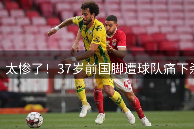 太惨了！37岁前国脚遭球队痛下杀手，背后原因首次曝光，令人唏嘘