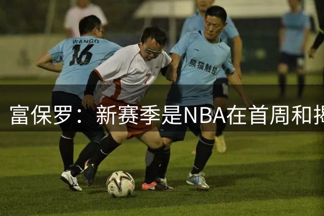 富保罗：新赛季是NBA在首周&揭幕战赛程上安排最好的一次