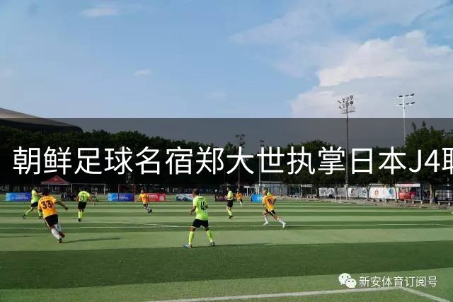 朝鲜足球名宿郑大世执掌日本J4联赛球队教鞭