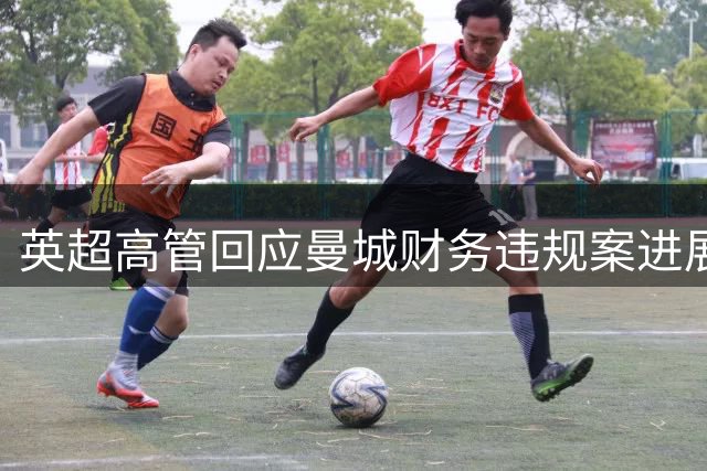 英超高管回应曼城财务违规案进展：裁决时间仍难确定