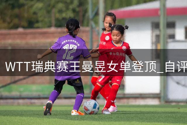 WTT瑞典赛王曼昱女单登顶 自评与王艺迪都发挥出最佳水平